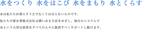 水をつくり 水をはこび 水をまもり 水とくらす 水は私たちが暮らすうえでなくてはならないものです。私たち中部企業株式会社は潤いのある生活をめざし、独自のシステムで水という大切な財産をすべての人々に提供すべくサポートし続けます。